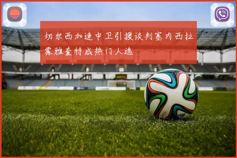 切尔西加速中卫引援谈判塞内西拉蒙雅奎特成热门人选
