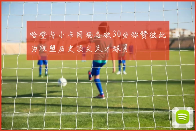 哈登与小卡同场各砍30分称赞彼此为联盟历史顶尖天才球员