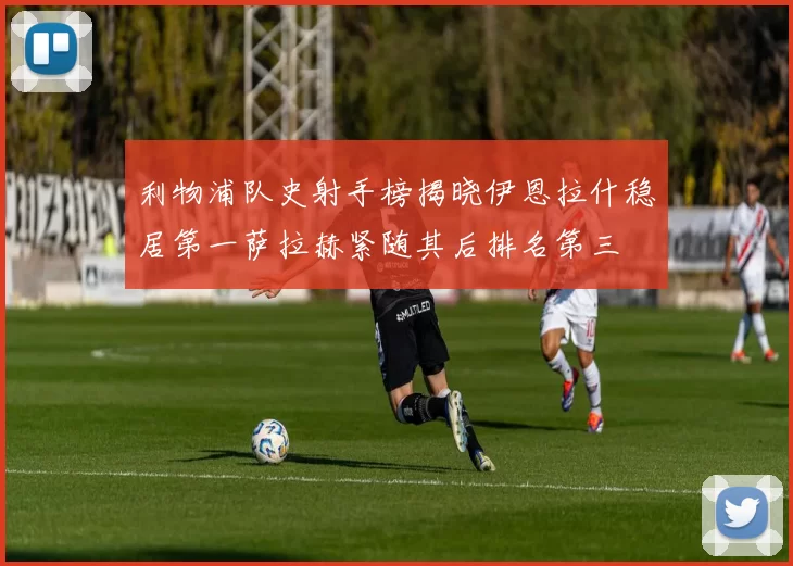 利物浦队史射手榜揭晓伊恩拉什稳居第一萨拉赫紧随其后排名第三