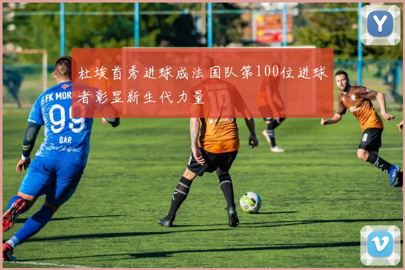 杜埃首秀进球成法国队第100位进球者彰显新生代力量
