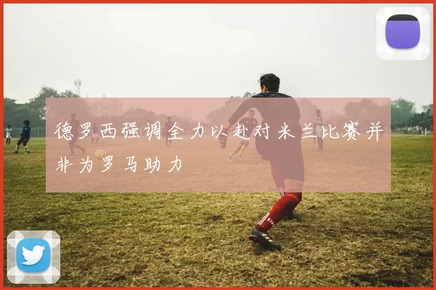 德罗西强调全力以赴对米兰比赛并非为罗马助力