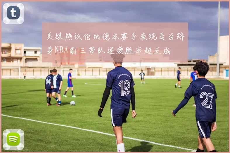 美媒热议伦纳德本赛季表现是否跻身NBA前三带队逆袭胜率超五成