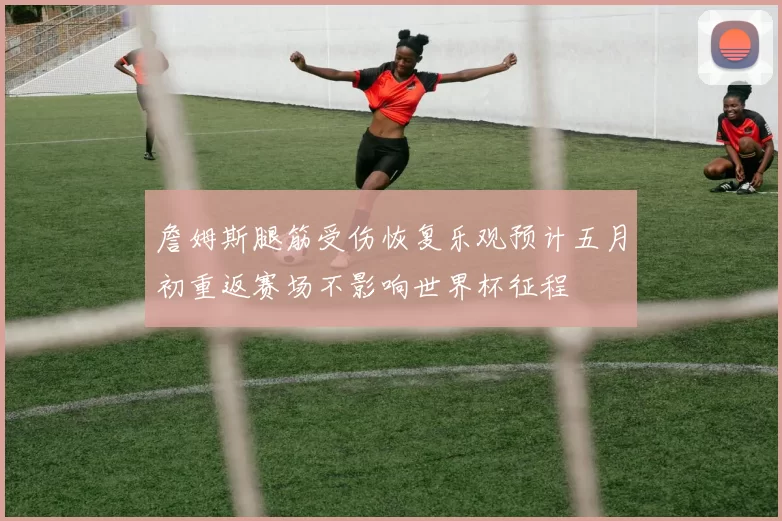 詹姆斯腿筋受伤恢复乐观预计五月初重返赛场不影响世界杯征程