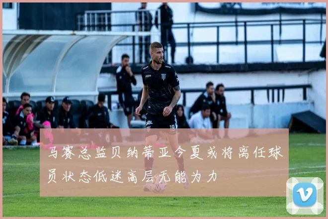 马赛总监贝纳蒂亚今夏或将离任球员状态低迷高层无能为力