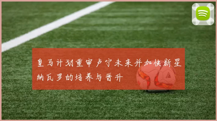 皇马计划重审卢宁未来并加快新星纳瓦罗的培养与晋升
