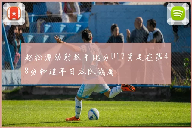 赵松源劲射扳平比分U17男足在第48分钟追平日本队战局