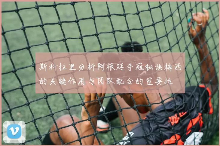 斯科拉里分析阿根廷夺冠秘诀梅西的关键作用与团队配合的重要性
