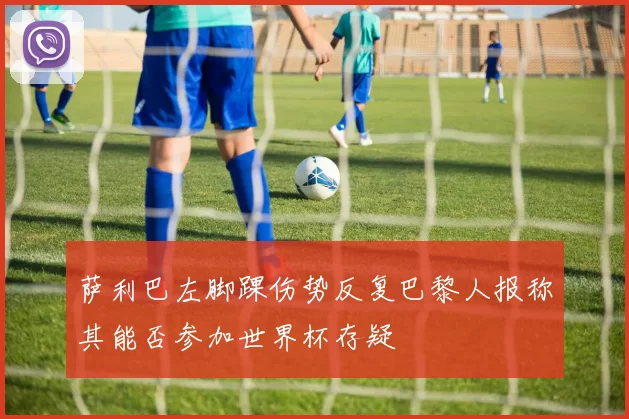 萨利巴左脚踝伤势反复巴黎人报称其能否参加世界杯存疑