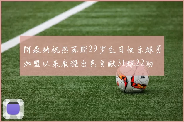 阿森纳祝热苏斯29岁生日快乐球员加盟以来表现出色贡献31球22助