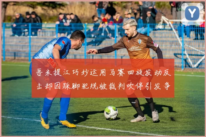 吾米提江巧妙运用马赛回旋发动反击却因踩脚犯规被裁判吹停引发争议