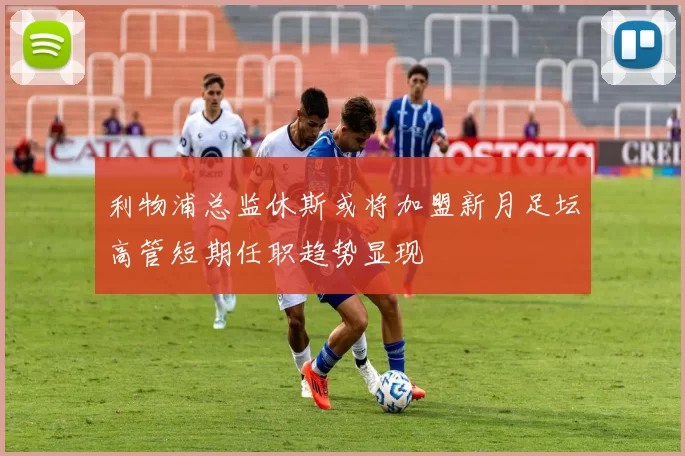 利物浦总监休斯或将加盟新月足坛高管短期任职趋势显现