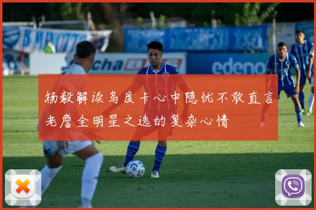 杨毅解读乌度卡心中隐忧不敢直言老詹全明星之选的复杂心情