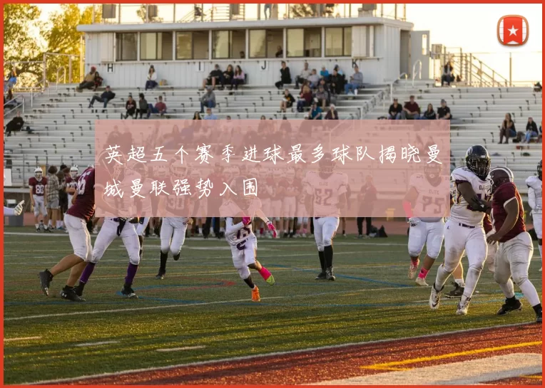 英超五个赛季进球最多球队揭晓曼城曼联强势入围