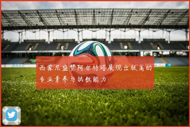 西蒙尼盛赞阿尔特塔展现出极高的专业素养与执教能力